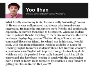 What I really want to say is his class was really fascinating! I mean
it! He was always well prepared and always tried to make class
interesting. He made the atmosphere more friendly and comfortable
especially, he showed friendship to his student. When his student
time to go back, then he tried to give them nice memories. Moreover
he always displays big passion! The best thing of him is, we are
connected like a close friend. So, when I was in his class, I would
study with him more efficiently! I wish he could be in Korea for
teaching English to Korean students! Then I bet, Koreans who have
a passion to learn English will improve through his teaching skills
which are with his passion! I was really honored that I had all his
classes and also have been keeping in touch with the best teacher
ever! I must be lucky! He is respected by students. I look forward to
getting his class in Korea! Hell yeah!!!
Yoo Ilhan
Embassy Center for English Studies, Winter 2012
 