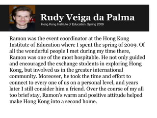 Rudy Veiga da Palma
Hong Kong Institute of Education, Spring 2009
Ramon was the event coordinator at the Hong Kong
Institute of Education where I spent the spring of 2009. Of
all the wonderful people I met during my time there,
Ramon was one of the most hospitable. He not only guided
and encouraged the exchange students in exploring Hong
Kong, but involved us in the greater international
community. Moreover, he took the time and effort to
connect to every one of us on a personal level, and years
later I still consider him a friend. Over the course of my all
too brief stay, Ramon's warm and positive attitude helped
make Hong Kong into a second home.
 