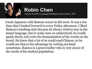 Robin Chen
Beyond Yourself in Language Development Club, Autumn 2010
I took Japanese with Ramon-sensei in fall 2010. It was a fun
class that I looked forward to every Friday afternoon. I liked
Ramon's teaching style because he always tried to stay in the
target language, but to make sure we understood, he would
speak slowly and write the Romanization of the words on the
board. He knew that a lot of us could read Chinese, so he
would use that to his advantage by writing out kanji
sometimes. Ramon is a great teacher who is very aware of
the needs of his student population.
 