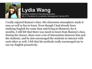 Lydia Wang
Monterey Institute of International Studies,
MA in Translation & Localization Management, Spring 2012
I really enjoyed Ramon's class. His classroom atmosphere made it
easy as well as fun to learn. Even though I had already been
studying English for some time and living in Monterey for 6
months, I still felt that there was much to learn from Ramon's class.
During his classes, there were a lot of interactions between him and
the students, and he also encouraged the students to interact with
each other as well. I felt that his methods really encouraged me to
use my English proactively.
 