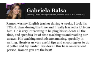 Gabriela Balsa
Embassy Center for English Studies, Summer 2012, TOEFL Score: 103
Ramon was my English teacher during 9 weeks. I took his
TOEFL class during this time and I really learned a lot from
him. He is very interesting in helping his students all the
time, and spends a lot of time teaching us and reading our
essays . His teaching methods are amazing, specially in
writing. He gives us very useful tips and encourage us to do
it better and try harder. Besides all this he is an excellent
person. Ramon you are the best!
 
