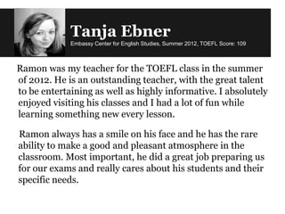 Tanja Ebner
Embassy Center for English Studies, Summer 2012, TOEFL Score: 109
Ramon was my teacher for the TOEFL class in the summer
of 2012. He is an outstanding teacher, with the great talent
to be entertaining as well as highly informative. I absolutely
enjoyed visiting his classes and I had a lot of fun while
learning something new every lesson.
Ramon always has a smile on his face and he has the rare
ability to make a good and pleasant atmosphere in the
classroom. Most important, he did a great job preparing us
for our exams and really cares about his students and their
specific needs.
 