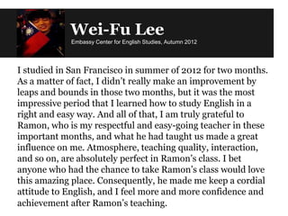 Wei-Fu Lee
Embassy Center for English Studies, Autumn 2012
I studied in San Francisco in summer of 2012 for two months.
As a matter of fact, I didn’t really make an improvement by
leaps and bounds in those two months, but it was the most
impressive period that I learned how to study English in a
right and easy way. And all of that, I am truly grateful to
Ramon, who is my respectful and easy-going teacher in these
important months, and what he had taught us made a great
influence on me. Atmosphere, teaching quality, interaction,
and so on, are absolutely perfect in Ramon’s class. I bet
anyone who had the chance to take Ramon’s class would love
this amazing place. Consequently, he made me keep a cordial
attitude to English, and I feel more and more confidence and
achievement after Ramon’s teaching.
 