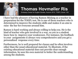 Thomas Hovmøller Ris
Embassy Center for English Studies, Autumn 2012, TOEFL Score: 103
I have had the pleasure of having Ramon Mislang as a teacher in
preparation for the TOEFL test. He is one of those teachers who is
determined to improve the students skills and makes it an aim to
raise the bar for everyone around him.
Ramon is hard working and always willing to help you. He is the
kind of teacher who gets involved in a way, so you as a student
know how to improve your weaknesses. For instance, his feedback
to your assignments is always very comprehensive and you get a
personalized response every time.
Furthermore, he is well prepared for classes and he often involves
other than the usual educational material. To illustrate, if the
existing educational material does not provide clear enough
information, he uses his own material to better the understanding
among the students.
 