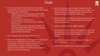  It is recommended for more efficient communication,
accountability and work distribution that each clubs has the
following 3 posts mandatorily:
• President (year 2): elected(majority, atleast 40%
votes)- agenda setting, work distribution, council
communication
• Gen. Sec (year 2)- POC for year 2
• Joint Sec. (Year 1): interviews by year 2 members-
POC for year 1
Elections for these are to be held internally in the
clubs (blind ballot style). Apart from this, clubs are
free to decide their own structure –
segmented/flat/hierarchical.
 No. of members: Min 15, Max 30 (50:50 = Yr1:2)
 At the time of applications, one can apply for a minimum of
5 and a max. of 8 clubs & comms. Incase they get a
membership in their top 3 choices they would have to
accept (based on preference list given at time of
application), for preferences 4-8, they have an option to
accept or reject the membership.
Clubs
 Each club will have a year end peer review process [For
Batch OF 2023] (blind ballot rating) for all its members - to
reward the active and engaged members and ensure all
members contribute to the committee work.
 Before this process, an option to voluntarily drop out of the
club will be given to the members before the final ballot
results are announced.
 Being in a club/committee is NOT mandatory.
 Anyone who isn’t part of any committee/club by choice will
be approached by the student council to identify the gap in
the system and opportunities of engagement for the
person.
 A student is allowed to be in a maximum of 2 clubs or 1
club+1 committee.
 One can’t be an office bearer in more than one club.
 