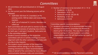  All committees will stand dissolved on 10 August
2022.
 For the current year the following process will be
followed:
 10/8 EOD: EOI from Yr 2 members of the
existing comm. Will be taken and reviewed by
mentors.
 16/8: List of retained Yr 2 comm. Members be
rolled out
 Each committee will work with its mentor to decide
its structure and process of selecting new entrants:
for both year 1 and year 2 students (who were not
in the committee earlier)
 Student Council members of the respective
committees will sit in in all the meetings to ensure
alignment with the other committees and help with
any day to day requests.
 The student council member of the respective
committees will be sitting in on the roundtable
meeting (mentioned in Other recommendation
slide) on behalf of the committee for more efficient
communication between clubs and committees.
 Number of members to be recruited: (Yr 1 + Yr 2)
 Academic: 12 (6+6)
 Operations: 10 (5 + 5)
 Events & Cultural: 18 (10+ 8)
 Marketing: 12 (6 + 6)
 Admissions: 8 (4+4)
Committees
Committee specific recommendations:
 Academic committee: It is recommended that only
members of Academic committee be allowed to
stand up for CR elections. This way there will be
minimal overlap in CR and Academic committee.
responsibilities and CRs will themselves be a part of
the academic committee.
** All recommendations exclude Placement committee
 