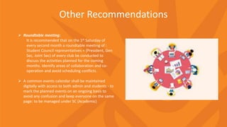 Other Recommendations
 Roundtable meeting:
It is recommended that on the 1st Saturday of
every second month a roundtable meeting of :
Student Council representatives + (President, Gen
Sec, Joint Sec) of every club be conducted to
discuss the activities planned for the coming
months. Identify areas of collaboration and co-
operation and avoid scheduling conflicts.
 A common events calendar shall be maintained
digitally with access to both admin and students - to
mark the planned events on an ongoing basis to
avoid any confusion and keep everyone on the same
page: to be managed under SC (Academic)
 