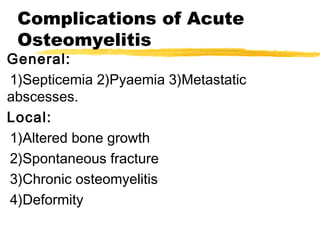 Complications of Acute
Osteomyelitis
General:
1)Septicemia 2)Pyaemia 3)Metastatic
abscesses.
Local:
1)Altered bone growth
2)Spontaneous fracture
3)Chronic osteomyelitis
4)Deformity
 