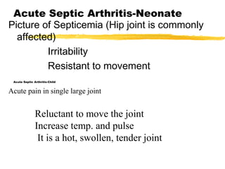Acute Septic Arthritis-Neonate
Picture of Septicemia (Hip joint is commonly
affected)
Irritability
Resistant to movement
Acute Septic Arthritis-Child
Acute pain in single large joint
Reluctant to move the joint
Increase temp. and pulse
It is a hot, swollen, tender joint
 