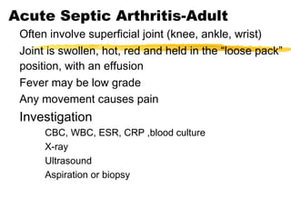 Acute Septic Arthritis-Adult
Often involve superficial joint (knee, ankle, wrist)
Joint is swollen, hot, red and held in the “loose pack”
position, with an effusion
Fever may be low grade
Any movement causes pain
Investigation
CBC, WBC, ESR, CRP ,blood culture
X-ray
Ultrasound
Aspiration or biopsy
 