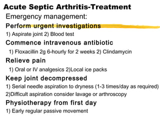 Acute Septic Arthritis-Treatment
Emergency management:
Perform urgent investigations
1) Aspirate joint 2) Blood test
Commence intravenous antibiotic
1) Floxacillin 2g 6-hourly for 2 weeks 2) Clindamycin
Relieve pain
1) Oral or IV analgesics 2)Local ice packs
Keep joint decompressed
1) Serial needle aspiration to dryness (1-3 times/day as required)
2)Difficult aspiration consider lavage or arthroscopy
Physiotherapy from first day
1) Early regular passive movement
 
