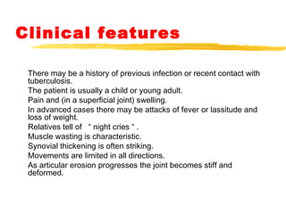 Clinical features
There may be a history of previous infection or recent contact with
tuberculosis.
The patient is usually a child or young adult.
Pain and (in a superficial joint) swelling.
In advanced cases there may be attacks of fever or lassitude and
loss of weight.
Relatives tell of “ night cries “ .
Muscle wasting is characteristic.
Synovial thickening is often striking.
Movements are limited in all directions.
As articular erosion progresses the joint becomes stiff and
deformed.
 