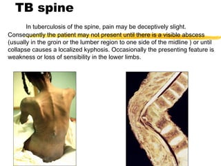 TB spine
In tuberculosis of the spine, pain may be deceptively slight.
Consequently the patient may not present until there is a visible abscess
(usually in the groin or the lumber region to one side of the midline ) or until
collapse causes a localized kyphosis. Occasionally the presenting feature is
weakness or loss of sensibility in the lower limbs.
 