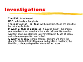 Investigations
The ESR: is increased.
CBC: relative lymphocytosis.
The mantoux or Heaf test: will be positive, these are sensitive
but not specific tests.
If synovial fluid is aspirated, it may be cloudy, the protein
concentration is increased and the white cell count is elevated.
Acid-fast bacilli are identified in synovial fluid in 10-20 of cases,
and cultures are positive in over half.
A synovial biopsy is more reliable; sections will show the
characteristic histological features, and acid fast bacilli may be
identified; cultures are positive in over 80 of cases.
 