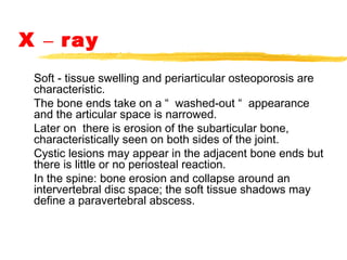 X – ray
Soft - tissue swelling and periarticular osteoporosis are
characteristic.
The bone ends take on a “ washed-out “ appearance
and the articular space is narrowed.
Later on there is erosion of the subarticular bone,
characteristically seen on both sides of the joint.
Cystic lesions may appear in the adjacent bone ends but
there is little or no periosteal reaction.
In the spine: bone erosion and collapse around an
intervertebral disc space; the soft tissue shadows may
define a paravertebral abscess.
 