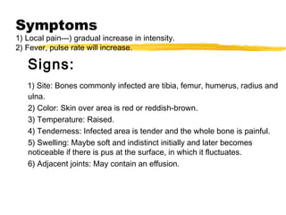 Symptoms
1) Local pain---) gradual increase in intensity.
2) Fever, pulse rate will increase.
Signs:
1) Site: Bones commonly infected are tibia, femur, humerus, radius and
ulna.
2) Color: Skin over area is red or reddish-brown.
3) Temperature: Raised.
4) Tenderness: Infected area is tender and the whole bone is painful.
5) Swelling: Maybe soft and indistinct initially and later becomes
noticeable if there is pus at the surface, in which it fluctuates.
6) Adjacent joints: May contain an effusion.
 