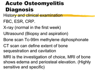 Acute Osteomyelitis
Diagnosis
History and clinical examination
FBC, ESR, CRP.
X-ray (normal in the first week)
Ultrasound (Biopsy and aspiration)
Bone scan Tc-99m methylene diphosphonate
CT scan can define extent of bone
sequestration and cavitation
MRI is the investigation of choice, MRI of bone
shows edema and periosteal elevation. (Highly
sensitive and specific)
 