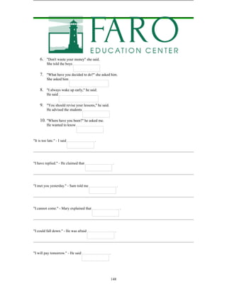 148
6. "Don't waste your money" she said.
She told the boys
7. "What have you decided to do?" she asked him.
She asked him
8. "I always wake up early," he said.
He said
9. "You should revise your lessons," he said.
He advised the students
10. "Where have you been?" he asked me.
He wanted to know
"It is too late." - I said .
"I have replied." - He claimed that .
"I met you yesterday." - Sam told me .
"I cannot come." - Mary explained that .
"I could fall down." - He was afraid .
"I will pay tomorrow." - He said .
 
