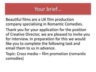 Your brief…
Beautiful films are a UK film production
company specialising in Romantic Comedies.
Thank you for your application for the position
of Creative Director, we are pleased to invite you
for interview. In preparation for this we would
like you to complete the following task and
email them to us in advance.
Topic: Cross media – film promotion (romantic
comedies)
 