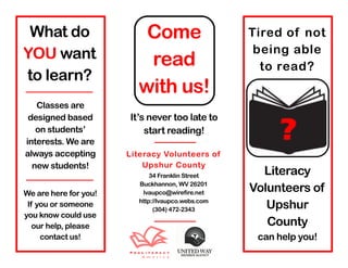 What do                  Come                     Tired of not
YOU want                                            being able
                          read                       to read?
to learn?
                         with us!
   Classes are


                                                        ?
 designed based        It’s never too late to
   on students’            start reading!
interests. We are
always accepting       Literacy Volunteers of
  new students!            Upshur County
                             34 Franklin Street      Literacy
We are here for you!
                         Buckhannon, WV 26201
                          lvaupco@wirefire.net     Volunteers of
 If you or someone       http://lvaupco.webs.com
                              (304) 472-2343          Upshur
you know could use
   our help, please                                   County
     contact us!                                    can help you!
 