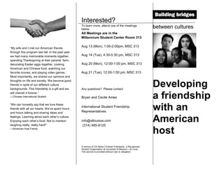 Interested?
                                                   To learn more, attend one of the meetings
                                                   below.
                                                                                                               between cultures
                                                   All Meetings are in the
                                                   Millennium Student Center Room 313

                                                   Aug 13 (Mon), 1:00-2:00pm, MSC 313
“My wife and I met our American friends
through this program last fall. In the past year
we had many memorable moments together,            Aug 14 (Tue), 4:30-5:30 pm, MSC 313
spending Thanksgiving at their parents’ farm,
decorating Easter eggs together, cooking           Aug 20 (Mon), 12:00-1:00 pm, MSC 313
American and Chinese food, watching our
favorite movies, and playing video games.          Aug 21 (Tue), 12:00-1:00 pm, MSC 313
Most importantly, we shared our opinions and
thoughts on life and society. We become good
friends in spite of our different culture
backgrounds. This friendship is a gift and we      Any questions? Please contact:
                                                                                                               Developing
will cherish it forever.”
—Chinese International Student                     Bryan and Cecile Ames                                       a friendship
“We can honestly say that we love these
friends with all our hearts. We’ve spent hours
and hours talking and sharing ideas and
                                                   International Student Friendship
                                                   Representatives
                                                                                                               with an
feelings. Learning about each other’s culture.
Enjoying each other’s food. Not to mention
laughing really, really hard!”
                                                   info@stlouisxa.com
                                                    (314) 485-9125
                                                                                                               American
—American Host Family
                                                                                                               host
                                                   A service of Chi Alpha Christian Fellowship, a Recognized
                                                   Student Organization at University of Missouri—St Louis.
                                                   This service is provided without cost or obligation.
 