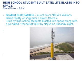 HIGH SCHOOL STUDENT BUILT SATELLITE BLASTS INTO
SPACE
News4kid.com – Article

- Student Built Satellite -Launch from NASA’s Wallops
Island facility on Virginia’s Eastern Shore a
- -Built by high school students blasted into space along with
a so-called “PhoneSat” built by NASA on Tuesday night.
.

 