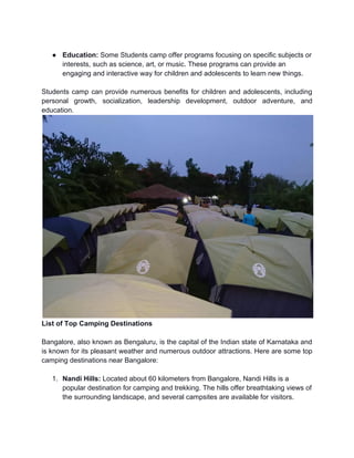 ● Education: Some Students camp offer programs focusing on specific subjects or
interests, such as science, art, or music. These programs can provide an
engaging and interactive way for children and adolescents to learn new things.
Students camp can provide numerous benefits for children and adolescents, including
personal growth, socialization, leadership development, outdoor adventure, and
education.
List of Top Camping Destinations
Bangalore, also known as Bengaluru, is the capital of the Indian state of Karnataka and
is known for its pleasant weather and numerous outdoor attractions. Here are some top
camping destinations near Bangalore:
1. Nandi Hills: Located about 60 kilometers from Bangalore, Nandi Hills is a
popular destination for camping and trekking. The hills offer breathtaking views of
the surrounding landscape, and several campsites are available for visitors.
 