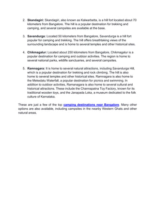 2. Skandagiri: Skandagiri, also known as Kalwarbetta, is a hill fort located about 70
kilometers from Bangalore. The hill is a popular destination for trekking and
camping, and several campsites are available at the base.
3. Savandurga: Located 50 kilometers from Bangalore, Savandurga is a hill fort
popular for camping and trekking. The hill offers breathtaking views of the
surrounding landscape and is home to several temples and other historical sites.
4. Chikmagalur: Located about 250 kilometers from Bangalore, Chikmagalur is a
popular destination for camping and outdoor activities. The region is home to
several national parks, wildlife sanctuaries, and several campsites.
5. Ramnagara: It is home to several natural attractions, including Savandurga Hill,
which is a popular destination for trekking and rock climbing. The hill is also
home to several temples and other historical sites. Ramnagara is also home to
the Mekedatu Waterfall, a popular destination for picnics and swimming. In
addition to outdoor activities, Ramanagara is also home to several cultural and
historical attractions. These include the Channapatna Toy Factory, known for its
traditional wooden toys, and the Janapada Loka, a museum dedicated to the folk
culture of Karnataka.
These are just a few of the top camping destinations near Bangalore. Many other
options are also available, including campsites in the nearby Western Ghats and other
natural areas.
 