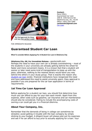 Contact:
                                                          Dane Hillery
                                                          Guaranteed Car Loan
                                                          208 W. I240 Service Rd
                                                          Oklahoma City, Ok. 73139
                                                          Office: (405) 526-7080
                                                          carloanokc@gmail.com
                                                          Car Loan




FOR IMMEDIATE RELEASE


Guaranteed Student Car Loan
What To consider Before Applying For A Student Car Loan In Oklahoma City



Oklahoma City, OK, For Immediate Release -   gautocredit.com
Perhaps the need to have your own car is already overwhelming – most of
the students in your university are already getting behind the wheel for
faster and more convenient means. It is a known fact that a student will
sooner or later need some kind of transportation to keep up with the
pace; otherwise, walking to the nearest library would leave you way
behind the others in your study group. That is exactly the reason why
student car loan exists: financial institutions have recognized the need
and have addressed this need to assist university goers. Easy approval is
possible if you are prepared for the car loan application in terms of
requirements.

1st Time Car Loan Approved

Before applying for a student car loan, you should first determine how
much you can afford to pay for your loan each month. Apart from this
expense, other costs such as gasoline, car insurance and car maintenance
should also be considered. Failing to include the accompanying costs of
owning a car could get you in a financial dilemma.

About Your Company, Inc.

Remember that the demands of being in college can sometimes be
stressful; avoid getting in trouble with the loan company by simply
sticking to your budget. A diligent buyer will always plot out his expenses
and see if he can afford to buy prior to actually applying for a loan. Your
 