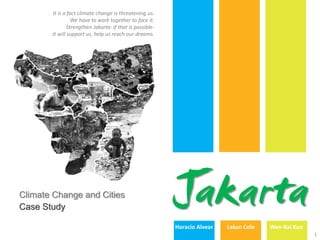 It is a fact climate change is threatening us.
                 We have to work together to face it.
               Strengthen Jakarta- if that is possible-
       It will support us, help us reach our dreams.




Climate Change and Cities
Case Study
                                                          Jakarta
                                                          Horacio Alvear   Lakan Cole   Wen-Kai Kuo
                                                                                                      1
 