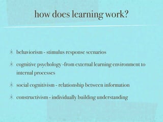 how does learning work?


behaviorism - stimulus response scenarios

cognitive psychology -from external learning environment to
internal processes

social cognitivism - relationship between information

constructivism - individually building understanding
 