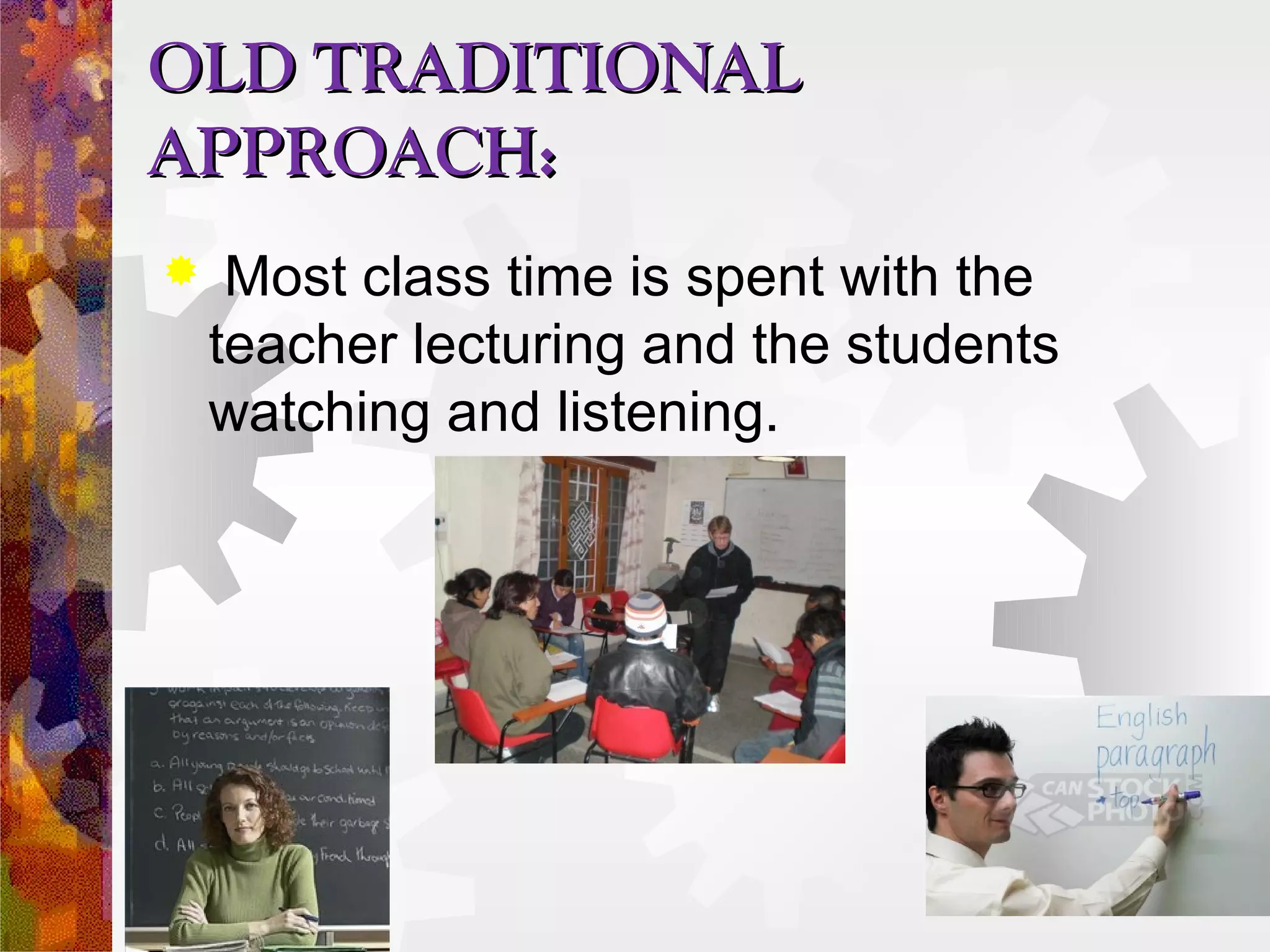 OLD TRADITIONAL
APPROACH:
    Most class time is spent with the
    teacher lecturing and the students
    watching and listening.
 