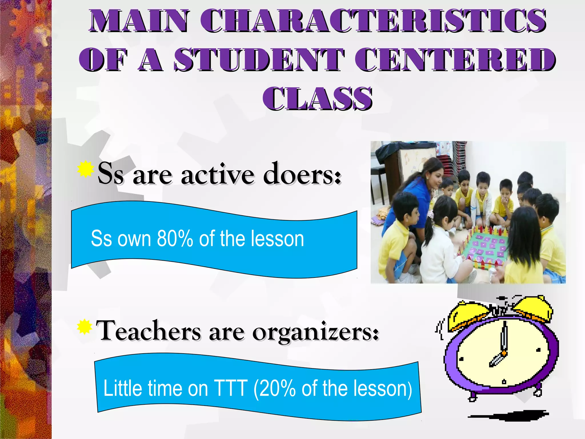 MAIN CHARACTERISTICS
OF A STUDENT CENTERED
         CLASS

Ss are active doers:

 Ss own 80% of the lesson


 Teachers are organizers:

  Little time on TTT (20% of the lesson)
 