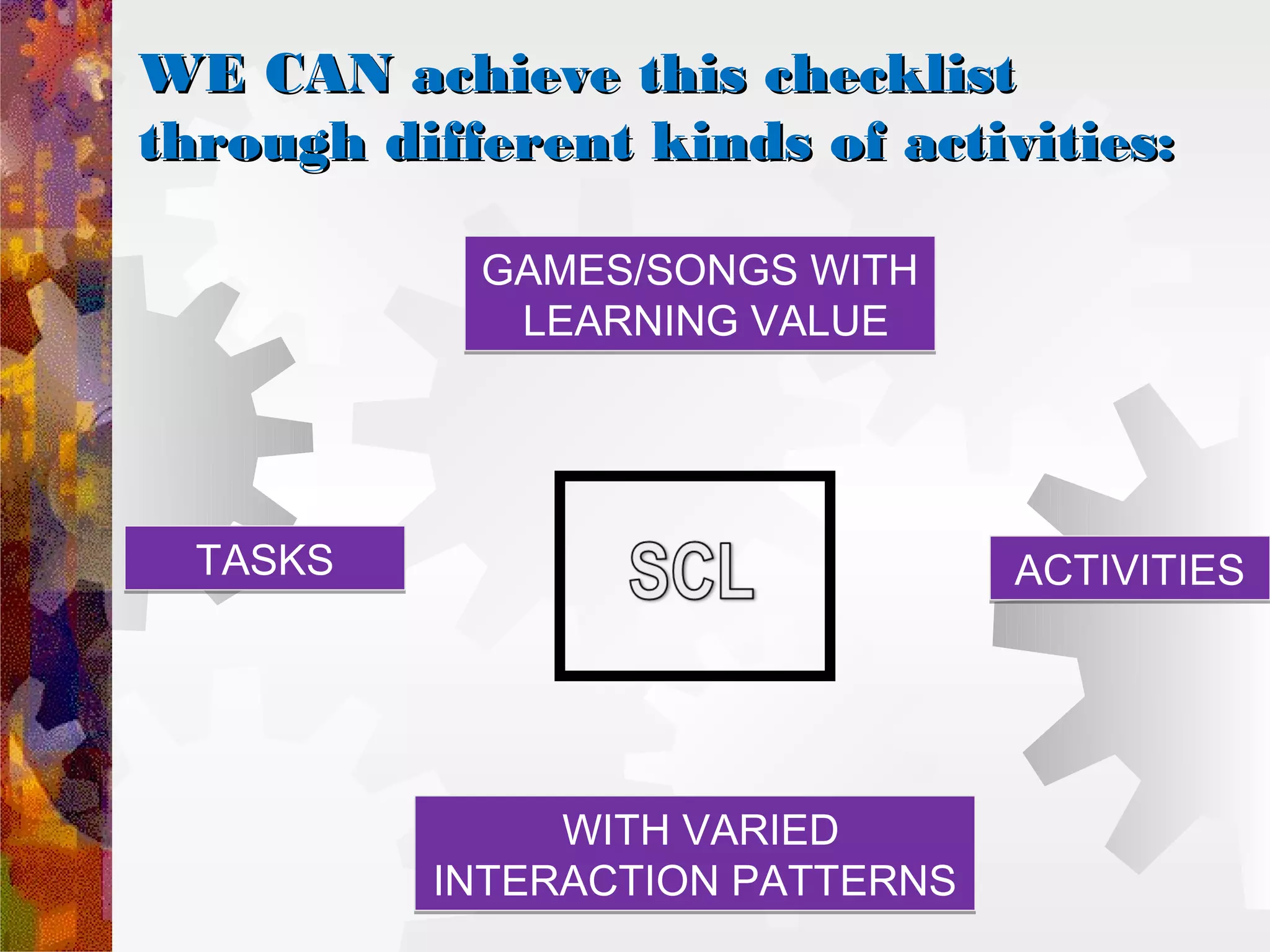 WE CAN achieve this checklist
through different kinds of activities:

            GAMES/SONGS WITH
             LEARNING VALUE




  TASKS                          ACTIVITIES




               WITH VARIED
          INTERACTION PATTERNS
 