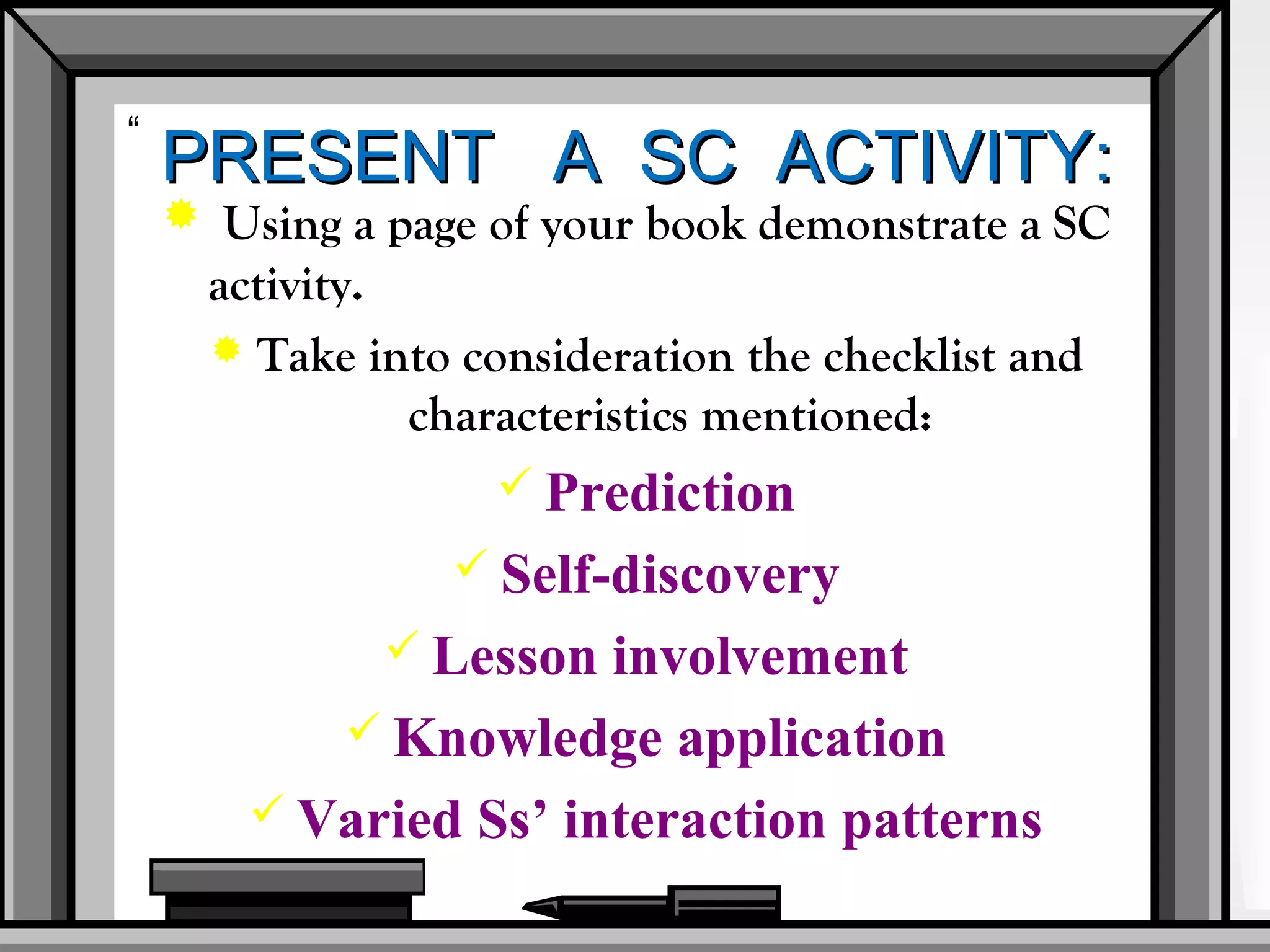 “
    PRESENT A SC ACTIVITY:
     Using a page of your book demonstrate a SC
      activity.
       Take into consideration the checklist and
                characteristics mentioned:
                     Prediction
                   Self-discovery
               Lesson involvement
            Knowledge application
         Varied Ss’ interaction patterns
 