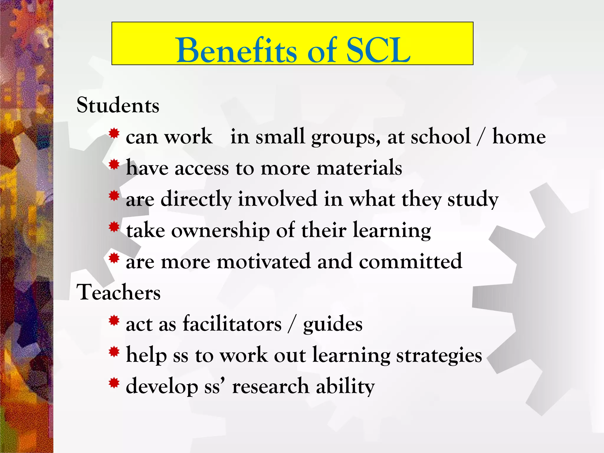 Benefits of SCL
Students
    can work in small groups, at school / home
    have access to more materials
    are directly involved in what they study
    take ownership of their learning
    are more motivated and committed

Teachers
    act as facilitators / guides
    help ss to work out learning strategies
    develop ss’ research ability
 