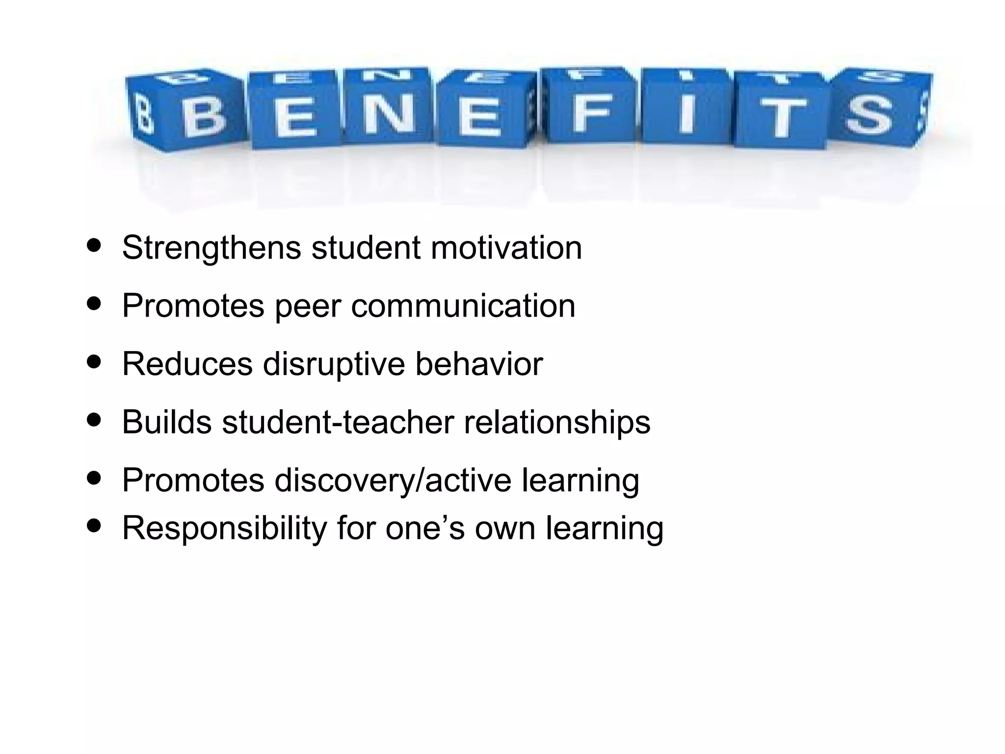• Strengthens student motivation
• Promotes peer communication
• Reduces disruptive behavior
• Builds student-teacher relationships
• Promotes discovery/active learning
• Responsibility for one’s own learning