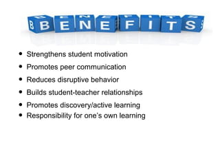 • Strengthens student motivation
• Promotes peer communication
• Reduces disruptive behavior
• Builds student-teacher relationships
• Promotes discovery/active learning
• Responsibility for one’s own learning
 