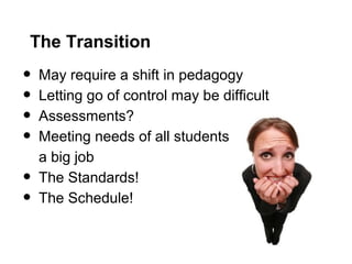 The Transition
• May require a shift in pedagogy
• Letting go of control may be difficult
• Assessments?
• Meeting needs of all students
a big job
• The Standards!
• The Schedule!
 