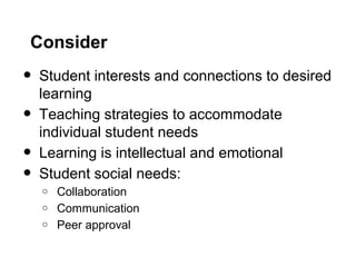 Consider
• Student interests and connections to desired
learning
• Teaching strategies to accommodate
individual student needs
• Learning is intellectual and emotional
• Student social needs:
o Collaboration
o Communication
o Peer approval
 
