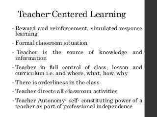 Teacher-Centered Learning
• Reward and reinforcement, simulated-response
learning
• Formal classroom situation
• Teacher is the source of knowledge and
information
• Teacher in full control of class, lesson and
curriculum i.e. and where, what, how, why
• There is orderliness in the class
• Teacher directs all classroom activities
• Teacher Autonomy- self- constituting power of a
teacher as part of professional independence
 