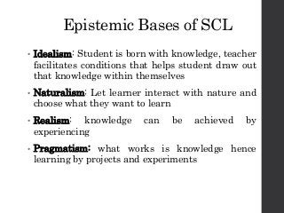 Epistemic Bases of SCL
• Idealism: Student is born with knowledge, teacher
facilitates conditions that helps student draw out
that knowledge within themselves
• Naturalism: Let learner interact with nature and
choose what they want to learn
• Realism: knowledge can be achieved by
experiencing
• Pragmatism: what works is knowledge hence
learning by projects and experiments
 