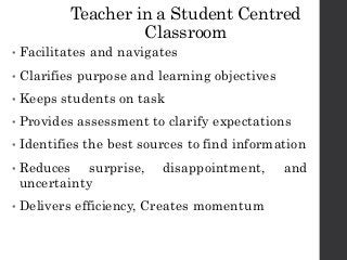 Teacher in a Student Centred
Classroom
• Facilitates and navigates
• Clarifies purpose and learning objectives
• Keeps students on task
• Provides assessment to clarify expectations
• Identifies the best sources to find information
• Reduces surprise, disappointment, and
uncertainty
• Delivers efficiency, Creates momentum
 