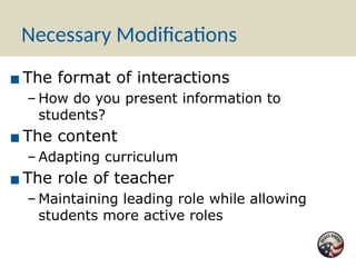 Necessary Modifications
▪ The format of interactions
– How do you present information to
students?
▪ The content
– Adapting curriculum
▪ The role of teacher
– Maintaining leading role while allowing
students more active roles
 