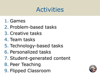 Activities
1. Games
2. Problem-based tasks
3. Creative tasks
4. Team tasks
5. Technology-based tasks
6. Personalized tasks
7. Student-generated content
8. Peer Teaching
9. Flipped Classroom
 