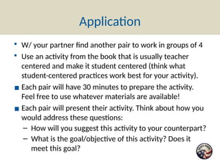 Application
▪ W/ your partner find another pair to work in groups of 4
▪ Use an activity from the book that is usually teacher
centered and make it student centered (think what
student-centered practices work best for your activity).
▪ Each pair will have 30 minutes to prepare the activity.
Feel free to use whatever materials are available!
▪ Each pair will present their activity. Think about how you
would address these questions:
– How will you suggest this activity to your counterpart?
– What is the goal/objective of this activity? Does it
meet this goal?
 