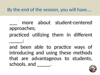 By the end of the session, you will have….
___ more about student-centered
approaches;
practiced utilizing them in different
_____;
and been able to practice ways of
introducing and using these methods
that are advantageous to students,
schools, and _____.
 