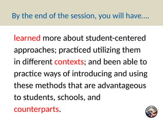By the end of the session, you will have….
learned more about student-centered
approaches; practiced utilizing them
in different contexts; and been able to
practice ways of introducing and using
these methods that are advantageous
to students, schools, and
counterparts.
 