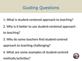 Guiding Questions
1. What is student-centered approach to teaching?
2. Why is it better to use student-centered approach
to teaching?
3. Why do some teachers find student-centred
approach to teaching challenging?
4. What are some examples of student-centred
methods/activities?
 