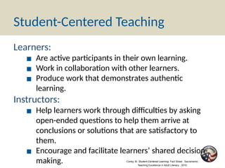 Student-Centered Teaching
Learners:
▪ Are active participants in their own learning.
▪ Work in collaboration with other learners.
▪ Produce work that demonstrates authentic
learning.
Instructors:
▪ Help learners work through difficulties by asking
open-ended questions to help them arrive at
conclusions or solutions that are satisfactory to
them.
▪ Encourage and facilitate learners’ shared decision-
making. Corley, M. Student-Centered Learning. Fact Sheet . Sacramento :
Teaching Excellence in Adult Literacy , 2010.
 